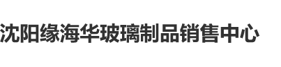 鸡巴插逼免费观看无遮挡沈阳缘海华玻璃制品销售中心